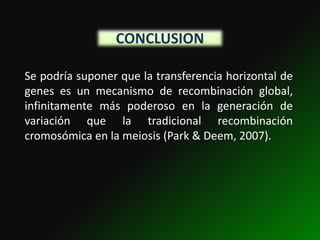 CONCLUSION

Se podría suponer que la transferencia horizontal de
genes es un mecanismo de recombinación global,
infinitamente más poderoso en la generación de
variación que la tradicional recombinación
cromosómica en la meiosis (Park & Deem, 2007).
 