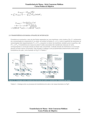 2.5 TRANSFERÊNCIA DE MASSA ATRAVÉS DE INTERFACES
Considere-se novamente o caso de dois fluidos separados por uma membrana, como mostra a Fig. 21, conhecendo-
se a concentração do componente A, ou soluto, em ambos os fluidos (C∞1 e C∞2); junto à superfície da membrana as
concentrações são respectivamente C
F
S1 e C
F
S2, enquanto no interior da membrana, também junto à superfície, são
C
M
S1 e C
M
S2. À transferência de massa do soluto A estão associadas três resistências mássicas em série,
correspondentes à convecção através do fluido mais concentrado, à difusão através da membrana e à convecção
através do fluido menos concentrado. Esta situação é análoga a uma já apresentada anteriormente onde ocorria
transferência de calor, como ilustrado na Fig.21 e Tabela 4.
Figura 21: Analogia entre resistências térmicas em série e resistências mássicas em série.
Tabela 4 – Analogia entre os processos de transferência de calor e de massa ilustrados na Fig21
Transferência de Massa - Série Concursos Públicos
Curso Prático & Objetivo
Transferência de Massa - Série Concursos Públicos
Curso Prático & Objetivo
11
 