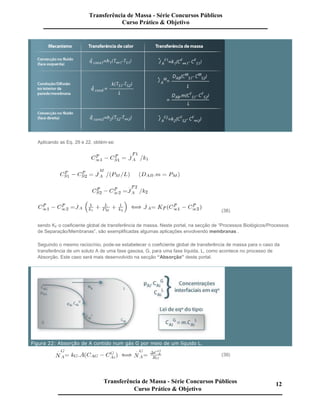 Aplicando as Eq. 29 e 22, obtém-se:
(38)
sendo KF o coeficiente global de transferência de massa. Neste portal, na secção de “Processos Biológicos/Processos
de Separação/Membranas”, são exemplificadas algumas aplicações envolvendo membranas .
Seguindo o mesmo raciocínio, pode-se estabelecer o coeficiente global de transferência de massa para o caso da
transferência de um soluto A de uma fase gasosa, G, para uma fase líquida, L, como acontece no processo de
Absorção. Este caso será mais desenvolvido na secção “Absorção” deste portal.
Figura 22: Absorção de A contido num gás G por meio de um líquido L.
(39)
Transferência de Massa - Série Concursos Públicos
Curso Prático & Objetivo
Transferência de Massa - Série Concursos Públicos
Curso Prático & Objetivo
12
 