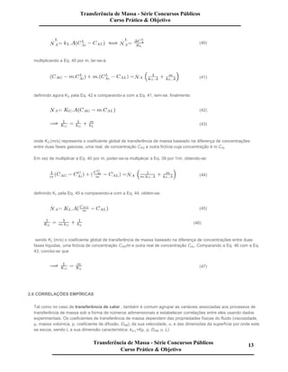 (40)
multiplicando a Eq. 40 por m, ter-se-á:
(41)
definindo agora KG pela Eq. 42 e comparando-a com a Eq. 41, tem-se, finalmente:
(42)
(43)
onde KG (m/s) representa o coeficiente global de transferência de massa baseado na diferença de concentrações
entre duas fases gasosas, uma real, de concentração CAG e outra fictícia cuja concentração é m.CAL.
Em vez de multiplicar a Eq. 40 por m, poder-se-ia multiplicar a Eq. 39 por 1/m, obtendo-se:
(44)
definindo KL pela Eq. 45 e comparando-a com a Eq. 44, obtém-se:
(45)
(46)
sendo KL (m/s) o coeficiente global de transferência de massa baseado na diferença de concentrações entre duas
fases líquidas, uma fictícia de concentração CAG/m e outra real de concentração CAL. Comparando a Eq. 46 com a Eq.
43, conclui-se que
(47)
2.6 CORRELAÇÕES EMPÍRICAS
Tal como no caso de transferência de calor , também é comum agrupar as variáveis associadas aos processos de
transferência de massa sob a forma de números adimensionais e estabelecer correlações entre eles usando dados
experimentais. Os coeficientes de transferência de massa dependem das propriedades físicas do fluido (viscosidade,
µ, massa volúmica, ρ, coeficiente de difusão, DAB), da sua velocidade, u, e das dimensões da superfície por onde este
se escoa, sendo L a sua dimensão característica: kG,L=f(µ, ρ, DAB, u, L).
Transferência de Massa - Série Concursos Públicos
Curso Prático & Objetivo
Transferência de Massa - Série Concursos Públicos
Curso Prático & Objetivo
13
 