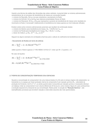 Usando uma técnica de análise das dimensões das várias variáveis, é possível obter os números adimensionais
característicos de um processo de transferência de massa por convecção forçada:
- o número de Reynolds, Re=ρ.u.L/µ que caracteriza o escoamento do fluido
- o número de Schmidt, Sc=µ./(ρ.DAB) que relaciona propriedades físicas do fluido
- o número de Sherwood, Sh=kG,L.L/DAB que representa o aumento da transferência de massa como resultado do
movimento do fluido (“convecção”) relativamente à transferência de massa apenas ao nível molecular (difusão)
Existem ainda outros números adimensionais possíveis que resultam da combinação destes:
- o número de Stanton para transferência de massa, Stm = Sh/(Re.Sc)= kG,L./u
- o número de Peclet para transferência de massa, Pem = Re.Sc = u.L/DAB
- o factor de Colburn, jD=Stm. Sc
2/3
= (kG,L./u).Sc
2/3
Seguem-se alguns exemplos de correlações empíricas para o cálculo do coeficiente de transferência de massa.
- Escoamento de fluidos em torno de esferas
válida quando o fluido é gasoso e 1<Re<48000; 0,6<Sc<2,7; notar que Sh→2 quando u→0.
No caso de líquidos:
Se 2<Re<2000
Se 2000<Re<17000
2.7 PERFIS DE CONCENTRAÇÃO TEMPORAIS E/OU ESPACIAIS
Quando a concentração do componente A de uma mistura binária (A e B) varia no tempo (regime não estacionário, ou
transiente) ou no espaço por haver produção interna do componente A por reacção química (RA - velocidade de
produção de A/volume, mol A.m
-3
.s
-1
), ou ainda quando este é consumido por reacção química, é necessário efectuar
um balanço molar ao componente A num volume diferencial dV=dx.dy.dz, como mostra a figura 23, para conhecermos
a evolução espacial e/ou temporal da sua concentração. Neste portal, na secção de “Reacção Química ”, são
exemplificados processos que envolvem reacção e onde estes assuntos são mais aprofundados.
Transferência de Massa - Série Concursos Públicos
Curso Prático & Objetivo
Transferência de Massa - Série Concursos Públicos
Curso Prático & Objetivo
14
 