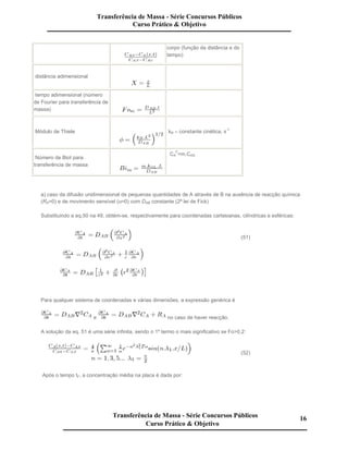 corpo (função da distância e do
tempo)
distância adimensional
tempo adimensional (número
de Fourier para transferência de
massa)
Módulo de Thiele kR – constante cinética, s-1
Número de Biot para
transferência de massa
CA
F
=m.CAS
a) caso da difusão unidimensional de pequenas quantidades de A através de B na ausência de reacção química
(RA=0) e de movimento sensível (u=0) com DAB constante (2ª lei de Fick)
Substituindo a eq.50 na 49, obtém-se, respectivamente para coordenadas cartesianas, cilíndricas e esféricas:
(51)
Para qualquer sistema de coordenadas e várias dimensões, a expressão genérica é
e no caso de haver reacção.
A solução da eq. 51 é uma série infinita, sendo o 1º termo o mais significativo se Fo>0,2:
(52)
Após o tempo tF, a concentração média na placa é dada por:
Transferência de Massa - Série Concursos Públicos
Curso Prático & Objetivo
Transferência de Massa - Série Concursos Públicos
Curso Prático & Objetivo
16
 