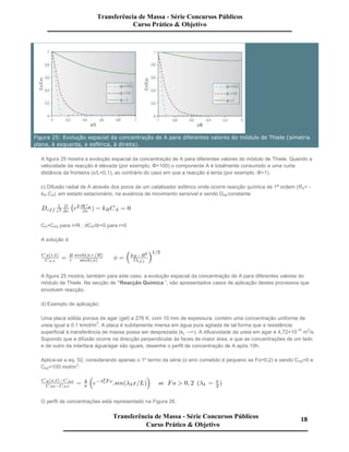 Figura 25: Evolução espacial da concentração de A para diferentes valores do módulo de Thiele (simetria
plana, à esquerda, e esférica, à direita).
A figura 25 mostra a evolução espacial da concentração de A para diferentes valores do módulo de Thiele. Quando a
velocidade da reacção é elevada (por exemplo, Φ=100) o componente A é totalmente consumido a uma curta
distância da fronteira (x/L=0,1), ao contrário do caso em que a reacção é lenta (por exemplo, Φ=1).
c) Difusão radial de A através dos poros de um catalisador esférico onde ocorre reacção química de 1ª ordem (RA= -
kR.CA), em estado estacionário, na ausência de movimento sensível e sendo Deff constante
CA=CAS para r=R ; dCA/dr=0 para r=0
A solução é:
A figura 25 mostra, também para este caso, a evolução espacial da concentração de A para diferentes valores do
módulo de Thiele. Na secção de “Reacção Química ”, são apresentados casos de aplicação destes processos que
envolvem reacção.
d) Exemplo de aplicação:
Uma placa sólida porosa de agar (gel) a 278 K, com 10 mm de espessura, contém uma concentração uniforme de
ureia igual a 0,1 kmol/m
3
. A placa é subitamente imersa em água pura agitada de tal forma que a resistência
superficial à transferência de massa possa ser desprezada (kL→∞). A difusividade da ureia em agar é 4,72×10
-10
m
2
/s.
Supondo que a difusão ocorre na direcção perpendicular às faces de maior área, e que as concentrações de um lado
e de outro da interface água/agar são iguais, desenhe o perfil de concentração de A após 10h.
Aplica-se a eq. 52, considerando apenas o 1º termo da série (o erro cometido é pequeno se Fo>0,2) e sendo CAS=0 e
CA0=100 mol/m3
:
O perfil de concentrações está representado na Figura 26.
Transferência de Massa - Série Concursos Públicos
Curso Prático & Objetivo
Transferência de Massa - Série Concursos Públicos
Curso Prático & Objetivo
18
 