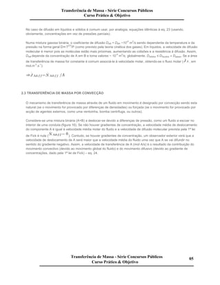 No caso de difusão em líquidos e sólidos é comum usar, por analogia, equações idênticas à eq. 23 (usando,
obviamente, concentrações em vez de pressões parciais).
Numa mistura gasosa binária, o coeficiente de difusão DAB = DBA ~10
-5
m
2
/s sendo dependente da temperatura e da
pressão na forma geral D T
2/3
/P (como previsto pela teoria cinética dos gases). Em líquidos, a velocidade de difusão
molecular é menor pois as moléculas estão mais próximas, aumentando as colisões e a resistência à difusão. Assim,
DAB depende da concentração de A em B e toma valores ~ 10
-9
m
2
/s; globalmente, Dsólidos ≤ Dlíquidos « Dgases. Se a área
de transferência de massa for constante é comum associá-la à velocidade molar, obtendo-se o fluxo molar ( , em
mol.m
-2
.s
-1
):
2.3 TRANSFERÊNCIA DE MASSA POR CONVECÇÃO
O mecanismo de transferência de massa através de um fluido em movimento é designado por convecção sendo esta
natural (se o movimento for provocado por diferenças de densidades) ou forçada (se o movimento for provocado por
acção de agentes externos, como uma ventoinha, bomba centrifuga, ou outros).
Considere-se uma mistura binária (A+B) a deslocar-se devido a diferenças de pressão, como um fluido a escoar no
interior de uma conduta (figura 16). Se não houver gradientes de concentração, a velocidade média de deslocamento
do componente A é igual à velocidade média molar do fluido e a velocidade de difusão molecular prevista pela 1ª lei
de Fick é nula ( ). Contudo, se houver gradientes de concentração, um observador exterior verá que a
velocidade de deslocamento de A será maior que a velocidade média do fluido uma vez que A se vai difundir no
sentido do gradiente negativo. Assim, a velocidade de transferência de A (mol A/s) é o resultado da contribuição do
movimento convectivo (devido ao movimento global do fluido) e do movimento difusivo (devido ao gradiente de
concentrações, dado pela 1ª lei de Fick) – eq. 24.
Transferência de Massa - Série Concursos Públicos
Curso Prático & Objetivo
Transferência de Massa - Série Concursos Públicos
Curso Prático & Objetivo
05
 