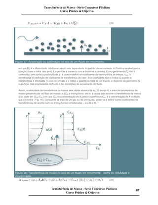 (28)
Figura 17: Evaporação ou sublimação no seio de um fluido em movimento.
em que EM é a difusividade turbilhonar sendo esta dependente do padrão de escoamento do fluido e variável com a
posição (toma o valor zero junto à superfície e aumenta com a distância à parede). Como geralmente EM não é
conhecido, bem como a profundidade z , é comum definir um coeficiente de transferência de massa, kG,L, à
semelhança da definição de coeficiente de transferência de calor. Este coeficiente leva o índice G quando a
transferência é efectuada no seio de um gás e o índice L quando se trata de um líquido, e depende da geometria da
superfície, das propriedades do fluido e das condições de escoamento do fluido.
Assim, a velocidade de transferência de massa será obtida através da eq. 29 sendo A, a área de transferência de
massa perpendicular ao fluxo de massa, e ∆CA a driving-force, isto é, a causa para ocorrer a transferência de massa
(p.e. pode ser (CAS-CA∞) em que CAS é a concentração de A junto à superfície e CA∞ é a concentração de A no fluido
que a envolve - Fig. 18). Consoante se trate de um gás ou de um líquido, poder-se-á definir outros coeficientes de
transferências de acordo com as driving-forces consideradas – eq.30 a 32.
Figura 18: Transferência de massa no seio de um fluido em movimento – perfis de velocidade e
concentração.
(29)
Transferência de Massa - Série Concursos Públicos
Curso Prático & Objetivo
Transferência de Massa - Série Concursos Públicos
Curso Prático & Objetivo
07
 
