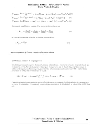 (30)
(31)
(32)
Comparando a eq.30 com a equação 27, e re-arranjando, conclui-se que
(33)
no caso de contradifusão molecular ou misturas diluídas (eq.23),
(34)
2.4 ALGUMAS APLICAÇÕES DE TRANSFERÊNCIA DE MASSA
a) Difusão de A através de corpos porosos
Em sólidos porosos com os poros cheios de fluido (p.e. catalisadores) o movimento sensível é desprezável, pelo que
é válida a lei de Fick. No entanto, como mostra a figura 19, o percurso real de difusão é superior à espessura do
sólido, sendo o percurso effectivo Zeff=τ(z2-z1) onde τ é a tortuosidade (para sólidos inertes τ =1,5 a 5 ). Sendo ε a
porosidade do sólido, virá, por integração da Eq. 22:
(35)
Para muitos catalisadores granulados, em que o fluido é gasoso, o coeficiente de difusão efectivo do componente A
no interior do catalisador é 10 vezes mais pequeno do que o coeficiente de difusão de A no exterior (Deff (1/10) Dfluido
livre).
Transferência de Massa - Série Concursos Públicos
Curso Prático & Objetivo
Transferência de Massa - Série Concursos Públicos
Curso Prático & Objetivo
08
 