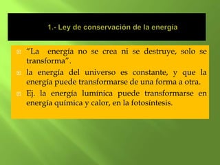    “La energía no se crea ni se destruye, solo se
    transforma”.
   la energía del universo es constante, y que la
    energía puede transformarse de una forma a otra.
   Ej. la energía lumínica puede transformarse en
    energía química y calor, en la fotosíntesis.
 