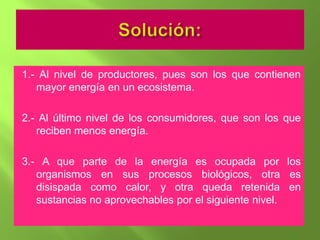 1.- Al nivel de productores, pues son los que contienen
   mayor energía en un ecosistema.

2.- Al último nivel de los consumidores, que son los que
   reciben menos energía.

3.- A que parte de la energía es ocupada por los
   organismos en sus procesos biológicos, otra es
   disispada como calor, y otra queda retenida en
   sustancias no aprovechables por el siguiente nivel.
 