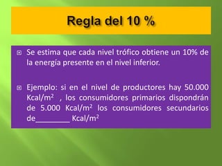    Se estima que cada nivel trófico obtiene un 10% de
    la energía presente en el nivel inferior.

   Ejemplo: si en el nivel de productores hay 50.000
    Kcal/m2 , los consumidores primarios dispondrán
    de 5.000 Kcal/m2 los consumidores secundarios
    de________ Kcal/m2
 