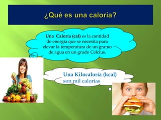 Una Caloría (cal) es la cantidad
  de energía que se necesita para
elevar la temperatura de un gramo
   de agua en un grado Celcius.




         Una Kilocaloría (kcal)
         son mil calorías
 