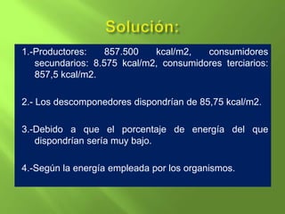 1.-Productores:    857.500   kcal/m2,   consumidores
   secundarios: 8.575 kcal/m2, consumidores terciarios:
   857,5 kcal/m2.

2.- Los descomponedores dispondrían de 85,75 kcal/m2.

3.-Debido a que el porcentaje de energía del que
   dispondrían sería muy bajo.

4.-Según la energía empleada por los organismos.
 
