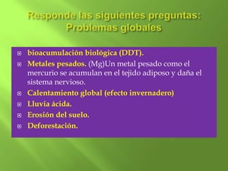   bioacumulación biológica (DDT).
   Metales pesados. (Mg)Un metal pesado como el
    mercurio se acumulan en el tejido adiposo y daña el
    sistema nervioso.
   Calentamiento global (efecto invernadero)
   Lluvia ácida.
   Erosión del suelo.
   Deforestación.
 