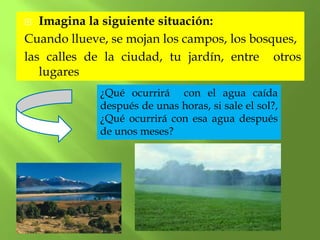   Imagina la siguiente situación:
Cuando llueve, se mojan los campos, los bosques,
las calles de la ciudad, tu jardín, entre otros
   lugares
             ¿Qué ocurrirá con el agua caída
             después de unas horas, si sale el sol?,
             ¿Qué ocurrirá con esa agua después
             de unos meses?
 