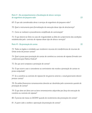 Parte V - Do acompanhamento e fiscalização de obras e serviços
de engenharia de pequeno valor 53
69. O que são considerados obras e serviços de engenharia de pequeno valor?
70. Qual o instrumento para formalização da execução desse tipo de obra/serviço?
71. Como se realizará o procedimento simplificado de contratação?
72. O que deverá ser feito no caso de irregularidade ou falta de cumprimento das condições
estabelecidas pelo contrato de repasse desse tipo de obras e serviços?
Parte VI - Da prestação de contas 55
73. Todos os órgãos e entidades que receberem recursos de transferências de recursos da
União terão de prestar contas?
74. Qual o prazo para prestação de contas de convênio ou contrato de repasse firmado com
a Administração Pública Federal?
75. Do que será composta a prestação de contas?
76. O que ocorre caso o concedente ou contratante não receba a prestação de contas no
prazo estipulado?
77. Se o convênio ou contrato de repasse for do governo anterior, o atual governante deverá
prestar contas?
78. Os saldos financeiros remanescentes deverão ser devolvidos pelo convenente quando da
prestação de contas?
79. O que deve ser feito com os bens remanescentes adquiridos por força da execução do
convênio ou contrato de repasse?
80. É preciso dar baixa no SICONV quando do recebimento das prestações de contas?
81. A quem cabe a análise e aprovação da prestação de contas?
 