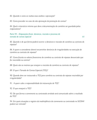 82. Quando e como se realiza essa análise e aprovação?
83. Como proceder no caso da não aprovação da prestação de contas?
84. Qual o interstício mínimo que deve a documentação do convênio ser guardada pelos
responsáveis?
Parte VII – Disposições finais: denúncia, rescisão e processo de
tomada de contas especial 61
85. Quando e de que forma poderá ocorrer a denúncia e rescisão de convênio ou contrato de
repasse?
86. A quem o concedente deverá encaminhar denúncia de irregularidades na execução de
convênio ou contrato de repasse?
87. Como ficarão os valores financeiros do convênio ou contrato de repasse denunciado que
for rescindido ou extinto?
88. Quais são os motivos que ensejam a rescisão do convênio ou contrato de repasse?
89. O que é Tomada de Contas Especial (TCE)?
90. Quando deve ser instaurada a TCE para convênio ou contrato de repasse rescindido por
irregularidade?
91. A quem cabe a responsabilidade da instauração de TCE?
92. O que ensejará a TCE?
93. De que forma o convenente ou contratado arrolado será comunicado sobre o resultado
da TCE?
94. Em quais situações o registro da inadimplência do convenente ou contratado no SICONV
poderá ser retirado?
 