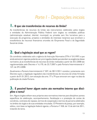 Transferências de Recursos da União
13
Parte I - Disposições iniciais
1. O que são transferências de recursos da União?
As transferências de recursos da União são instrumentos celebrados pelos órgãos
e entidades da Administração Pública Federal com órgãos ou entidades públicas
(administração estadual, distrital, municipal) ou privadas sem fins lucrativos para a
execução de programas, projetos e atividades de interesse recíproco que envolvam a
transferência de recursos financeiros oriundos do Orçamento Fiscal e da Seguridade
Social da União.
2. Qual a legislação atual que as regem?
Os convênios celebrados sob a vigência da Instrução Normativa STN nº 01/1997 e que
ainda estiverem vigentes poderão ser prorrogados desde que atendam as exigências desse
normativo. Já as transferências de recursos da União realizadas a partir de 30.5.2008 são
regulamentadas pelo Decreto n° 6.170, de 25.7.2007 e pela Portaria Interministerial n°
127, de 29.5.2008.
Atualmente a Portaria Interministerial nº 507, de 28/11/2011 constitui, juntamente com
Decreto supra, a legislação reguladora das transferências de recursos da União firmadas
a partir de 01.01.2012, com exceção dos arts. 77 a 79 que entraram em vigor na data da
publicação da citada Portaria.
3. É possível haver algum outro ato normativo interno que disci-
pline o tema?
Sim. Alguns órgãos editam seus próprios atos normativos internos para disciplinar pontos
específicos da celebração, acompanhamento, fiscalização e a prestação de contas de
convênios, contratos de repasse, termos de cooperação e termos de parceria celebrados
no âmbito do órgão e de suas entidades vinculadas. O Ministério da Justiça, por exemplo,
editou, com base na legislação federal vigente, a Portaria nº 458, de 12 de abril de 2011,
tratando do tema.
 