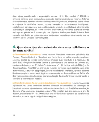 Perguntas e respostas - Parte I
14
Além disso, considerando o estabelecido no art. 13 do Decreto-Lei nº 200/67, o
primeiro controle a ser executado na execução das transferências de recursos federais
é o denominado controle interno administrativo ou primário, entendido como sendo
o conjunto de atividades, planos, rotinas, métodos e procedimentos interligados,
estabelecidos para assegurar que os objetivos das unidades e entidades da administração
pública sejam alcançados, de forma confiável e concreta, evidenciando eventuais desvios
ao longo da gestão até à consecução dos objetivos fixados pelo Poder Público. Este
controle é atribuído ao gestor, que deve estabelecer mecanismos para garantir que os
objetivos da sua Unidade sejam atingidos.
4. Quais são os tipos de transferências de recursos da União trata-
dos nesta cartilha?
a) Transferências Voluntárias: são os recursos financeiros repassados pela União aos
Estados, Distrito Federal e Municípios em decorrência da celebração de convênios,
acordos, ajustes ou outros instrumentos similares cuja finalidade é a realização de
obras e/ou serviços de interesse comum e coincidente às três esferas do Governo ou,
conforme definido no art. 25 da Lei Complementar nº 101, de 4 de maio de 2000 (Lei de
Responsabilidade Fiscal-LRF), a entrega de recursos correntes ou de capital a outro ente
da Federação, a título de cooperação, auxílio ou assistência financeira, que não decorra
de determinação constitucional, legal ou os destinados ao Sistema Único de Saúde. Os
dois instrumentos utilizados para a operacionalização das transferências voluntárias são o
convênio e o contrato de repasse.
b) Transferências de Recursos a Entidades sem Fins Lucrativos: recursos financeiros
repassados pela União a entidades sem fins lucrativos em decorrência da celebração de
convênios, acordos, ajustes ou outros instrumentos similares cuja finalidade é a realização
de obras e/ou serviços de interesse comum. Vale ressaltar que, em que pese o art. 25
da Lei Complementar nº 101/2000 excluir esta modalidade do conceito de transferência
voluntária, todas as regras são igualmente exigidas.
 