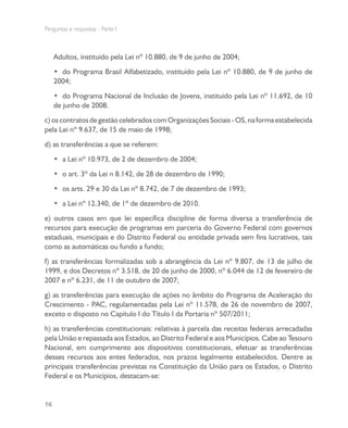 Perguntas e respostas - Parte I
16
Adultos, instituído pela Lei nº 10.880, de 9 de junho de 2004;
•	 do Programa Brasil Alfabetizado, instituído pela Lei nº 10.880, de 9 de junho de
2004;
•	 do Programa Nacional de Inclusão de Jovens, instituído pela Lei nº 11.692, de 10
de junho de 2008.
c)oscontratosdegestãocelebradoscomOrganizaçõesSociais-OS,naformaestabelecida
pela Lei nº 9.637, de 15 de maio de 1998;
d) as transferências a que se referem:
•	 a Lei nº 10.973, de 2 de dezembro de 2004;
•	 o art. 3º da Lei n 8.142, de 28 de dezembro de 1990;
•	 os arts. 29 e 30 da Lei nº 8.742, de 7 de dezembro de 1993;
•	 a Lei nº 12.340, de 1º de dezembro de 2010.
e) outros casos em que lei específica discipline de forma diversa a transferência de
recursos para execução de programas em parceria do Governo Federal com governos
estaduais, municipais e do Distrito Federal ou entidade privada sem fins lucrativos, tais
como as automáticas ou fundo a fundo;
f) as transferências formalizadas sob a abrangência da Lei nº 9.807, de 13 de julho de
1999, e dos Decretos nº 3.518, de 20 de junho de 2000, nº 6.044 de 12 de fevereiro de
2007 e nº 6.231, de 11 de outubro de 2007;
g) as transferências para execução de ações no âmbito do Programa de Aceleração do
Crescimento - PAC, regulamentadas pela Lei nº 11.578, de 26 de novembro de 2007,
exceto o disposto no Capítulo I do Título I da Portaria nº 507/2011;
h) as transferências constitucionais: relativas à parcela das receitas federais arrecadadas
pela União e repassada aos Estados, ao Distrito Federal e aos Municípios. Cabe ao Tesouro
Nacional, em cumprimento aos dispositivos constitucionais, efetuar as transferências
desses recursos aos entes federados, nos prazos legalmente estabelecidos. Dentre as
principais transferências previstas na Constituição da União para os Estados, o Distrito
Federal e os Municípios, destacam-se:
 