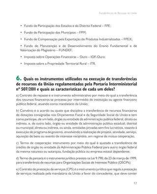 Transferências de Recursos da União
17
•	 Fundo de Participação dos Estados e do Distrito Federal – FPE;
•	 Fundo de Participação dos Municípios – FPM;
•	 Fundo de Compensação pela Exportação de Produtos Industrializados – FPEX;
•	 Fundo de Manutenção e de Desenvolvimento do Ensino Fundamental e de
Valorização do Magistério – FUNDEF;
•	 Imposto sobre Operações Financeiras – Ouro – IOF-Ouro;
•	 Imposto sobre a Propriedade Territorial Rural – ITR.
6. Quais os instrumentos utilizados na execução de transferências
de recursos da União regulamentadas pela Portaria Interministerial
nº 507/2011 e quais as características de cada um deles?
a) Contrato de repasse é o instrumento administrativo por meio do qual a transferência
dos recursos financeiros se processa por intermédio de instituição ou agente financeiro
público federal, atuando como mandatário da União;
b) Convênio é o acordo ou ajuste que disciplina a transferência de recursos financeiros
de dotações consignadas nos Orçamentos Fiscal e da Seguridade Social da União e tem
como partícipe, de um lado, órgão ou entidade da administração pública federal, direta ou
indireta, e, de outro lado, órgão ou entidade da administração pública estadual, distrital
ou municipal, direta ou indireta, ou ainda, entidades privadas sem fins lucrativos, visando à
execução de programa de governo, envolvendo a realização de projeto, atividade, serviço,
aquisição de bens ou evento de interesse recíproco, em regime de mútua cooperação;
c) Termo de cooperação: instrumento por meio do qual é ajustada a transferência de
crédito de órgão ou entidade da Administração Pública Federal para outro órgão federal
da mesma natureza ou autarquia, fundação pública ou empresa estatal dependente;
d) Termo de parceria é o instrumento jurídico previsto na Lei 9.790, de 23 de março de 1999,
para transferência de recursos para Organizações Sociais de Interesse Público (OSCIPs);
e) Contrato de prestação de serviços (CPS) é o instrumento jurídico que regula a prestação
de serviços realizada pela mandatária da União a favor do concedente, que deve conter
 
