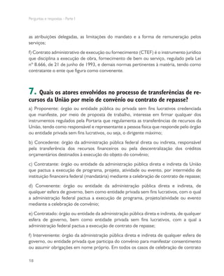 Perguntas e respostas - Parte I
18
as atribuições delegadas, as limitações do mandato e a forma de remuneração pelos
serviços;
f) Contrato administrativo de execução ou fornecimento (CTEF) é o instrumento jurídico
que disciplina a execução de obra, fornecimento de bem ou serviço, regulado pela Lei
nº 8.666, de 21 de junho de 1993, e demais normas pertinentes à matéria, tendo como
contratante o ente que figura como convenente.
7. Quais os atores envolvidos no processo de transferências de re-
cursos da União por meio de convênio ou contrato de repasse?
a) Proponente: órgão ou entidade pública ou privada sem fins lucrativos credenciada
que manifeste, por meio de proposta de trabalho, interesse em firmar qualquer dos
instrumentos regulados pela Portaria que regulamenta as transferências de recursos da
União, tendo como responsável e representante a pessoa física que responde pelo órgão
ou entidade privada sem fins lucrativos, ou seja, o dirigente máximo;
b) Concedente: órgão da administração pública federal direta ou indireta, responsável
pela transferência dos recursos financeiros ou pela descentralização dos créditos
orçamentários destinados à execução do objeto do convênio;
c) Contratante: órgão ou entidade da administração pública direta e indireta da União
que pactua a execução de programa, projeto, atividade ou evento, por intermédio de
instituição financeira federal (mandatária) mediante a celebração de contrato de repasse;
d) Convenente: órgão ou entidade da administração pública direta e indireta, de
qualquer esfera de governo, bem como entidade privada sem fins lucrativos, com o qual
a administração federal pactua a execução de programa, projeto/atividade ou evento
mediante a celebração de convênio;
e) Contratado: órgão ou entidade da administração pública direta e indireta, de qualquer
esfera de governo, bem como entidade privada sem fins lucrativos, com a qual a
administração federal pactua a execução de contrato de repasse;
f) Interveniente: órgão da administração pública direta e indireta de qualquer esfera de
governo, ou entidade privada que participa do convênio para manifestar consentimento
ou assumir obrigações em nome próprio. Em todos os casos de celebração de contrato
 