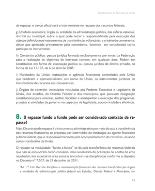 Transferências de Recursos da União
19
de repasse, o banco oficial será o interveniente no repasse dos recursos federais;
g) Unidade executora: órgão ou entidade da administração pública, das esferas estadual,
distrital ou municipal, sobre o qual pode recair a responsabilidade pela execução dos
objetos definidos nos instrumentos de transferências voluntárias, a critério do convenente,
desde que aprovado previamente pelo concedente, devendo ser considerado como
partícipe no instrumento;
h) Consórcio público: pessoa jurídica formada exclusivamente por entes da Federação
para a realização de objetivos de interesse comum, em qualquer área. Podem ser
constituídos em forma de associação pública ou pessoa jurídica de direito privado, na
forma da Lei 11.107, de 6 de abril de 2005;
i) Mandatária da União: instituições e agências financeiras controladas pela União
que celebram e operacionalizam, em nome da União, os instrumentos jurídicos de
transferência de recursos aos convenentes;
j) Órgãos de controle: instituições vinculadas aos Poderes Executivo e Legislativo da
União, dos estados, do Distrito Federal e dos municípios, que possuem designação
constitucional para orientar, auditar, fiscalizar e acompanhar a execução dos programas,
projetos e atividades de governo nos aspectos de legalidade, economicidade e eficiência.
8. O repasse fundo a fundo pode ser considerado contrato de re-
passe?
Não.Ocontratoderepasseéoinstrumentoadministrativopormeiodoqualatransferência
dos recursos financeiros se processa por intermédio de instituição ou agente financeiro
público federal, que é responsável também pelo acompanhamento do convênio, atuando
como mandatário da União.
O repasse na modalidade “fundo a fundo” se dá pela transferência de recursos federais
que não se enquadram como convênio, mas necessitam de prestação de contas do ente
recebedor, em especial na área social e encontram-se disciplinadas conforme o disposto
no Decreto nº 7.507, de 27 de junho de 2011:
“Art. 1º Este Decreto disciplina a movimentação financeira dos recursos transferidos por órgãos
e entidades da administração pública federal aos Estados, Distrito Federal e Municípios, em
 