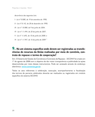 Perguntas e respostas - Parte I
20
decorrência das seguintes Leis:
I - Lei nº 8.080, de 19 de setembro de 1990;
II - Lei nº 8.142, de 28 de dezembro de 1990;
III - Lei nº 10.880, de 9 de junho de 2004;
IV - Lei nº 11.494, de 20 de junho de 2007;
V - Lei nº 11.692, de 10 de junho de 2008; e
VI - Lei nº 11.947, de 16 de junho de 2009.”
9. Há um sistema específico onde devem ser registradas as transfe-
rências de recursos da União realizadas por meio de convênio, con-
trato de repasse e termo de cooperação?
Sim. O Sistema de Gestão de Convênios e Contratos de Repasse – SICONV foi criado em
1º de agosto de 2008 com o objetivo de dar maior transparência e publicidade às ações
desenvolvidas por meio desses instrumentos. Pode ser acessado através do endereço
eletrônico: www.convenios.gov.br.
Todos os atos referentes à celebração, execução, acompanhamento e fiscalização
dos termos de parceria celebrados deverão ser realizados ou registrados em módulo
específico do sistema SICONV.
 