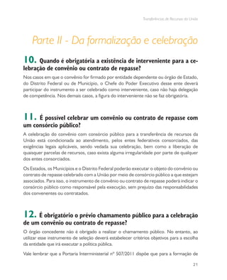 Transferências de Recursos da União
21
Parte II - Da formalização e celebração
10. Quando é obrigatória a existência de interveniente para a ce-
lebração de convênio ou contrato de repasse?
Nos casos em que o convênio for firmado por entidade dependente ou órgão de Estado,
do Distrito Federal ou de Município, o Chefe do Poder Executivo desse ente deverá
participar do instrumento a ser celebrado como interveniente, caso não haja delegação
de competência. Nos demais casos, a figura do interveniente não se faz obrigatória.
11. É possível celebrar um convênio ou contrato de repasse com
um consórcio público?
A celebração do convênio com consórcio público para a transferência de recursos da
União está condicionada ao atendimento, pelos entes federativos consorciados, das
exigências legais aplicáveis, sendo vedada sua celebração, bem como a liberação de
quaisquer parcelas de recursos, caso exista alguma irregularidade por parte de qualquer
dos entes consorciados.
Os Estados, os Municípios e o Distrito Federal poderão executar o objeto do convênio ou
contrato de repasse celebrado com a União por meio de consórcio público a que estejam
associados. Para isso, o instrumento de convênio ou contrato de repasse poderá indicar o
consórcio público como responsável pela execução, sem prejuízo das responsabilidades
dos convenentes ou contratados.
12. É obrigatório o prévio chamamento público para a celebração
de um convênio ou contrato de repasse?
O órgão concedente não é obrigado a realizar o chamamento público. No entanto, ao
utilizar esse instrumento de seleção deverá estabelecer critérios objetivos para a escolha
da entidade que irá executar a política pública.
Vale lembrar que a Portaria Interministerial nº 507/2011 dispõe que para a formação de
 