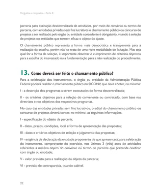 Perguntas e respostas - Parte II
22
parceria para execução descentralizada de atividades, por meio de convênio ou termo de
parceria, com entidades privadas sem fins lucrativos o chamamento público ou concurso de
projetos a ser realizado pelo órgão ou entidade concedente é obrigatório, visando à seleção
de projetos ou entidades que tornem eficaz o objeto do ajuste.
O chamamento público representa a forma mais democrática e transparente para a
realização da escolha, porém não se trata de uma nova modalidade de licitação. Mas seja
qual for a forma de seleção, é importante observar o cumprimento de critérios objetivos
para a escolha do interessado ou a fundamentação para a não realização do procedimento.
13. Como deverá ser feito o chamamento público?
Para a celebração dos instrumentos, o órgão ou entidade da Administração Pública
Federal poderá realizar o chamamento público no SICONV, que deve conter, no mínimo:
I - a descrição dos programas a serem executados de forma descentralizada;
II - os critérios objetivos para a seleção do convenente ou contratado, com base nas
diretrizes e nos objetivos dos respectivos programas.
No caso das entidades privadas sem fins lucrativos, o edital do chamamento público ou
concurso de projetos deverá conter, no mínimo, as seguintes informações:
I - especificação do objeto da parceria;
II - datas, prazos, condições, local e forma de apresentação das propostas;
III - datas e critérios objetivos de seleção e julgamento das propostas;
IV - exigência de declaração da entidade proponente de que apresentará, para celebração
do instrumento, comprovante do exercício, nos últimos 3 (três) anos de atividades
referentes à matéria objeto do convênio ou termo de parceria que pretenda celebrar
com órgão ou entidade;
V - valor previsto para a realização do objeto da parceria;
VI - previsão de contrapartida, quando cabível.
 