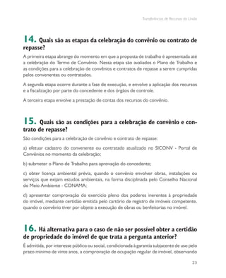 Transferências de Recursos da União
23
14. Quais são as etapas da celebração do convênio ou contrato de
repasse?
A primeira etapa abrange do momento em que a proposta de trabalho é apresentada até
a celebração do Termo de Convênio. Nessa etapa são avaliados o Plano de Trabalho e
as condições para a celebração de convênios e contratos de repasse a serem cumpridas
pelos convenentes ou contratados.
A segunda etapa ocorre durante a fase de execução, e envolve a aplicação dos recursos
e a fiscalização por parte do concedente e dos órgãos de controle.
A terceira etapa envolve a prestação de contas dos recursos do convênio.
15. Quais são as condições para a celebração de convênio e con-
trato de repasse?
São condições para a celebração de convênio e contrato de repasse:
a) efetuar cadastro do convenente ou contratado atualizado no SICONV - Portal de
Convênios no momento da celebração;
b) submeter o Plano de Trabalho para aprovação do concedente;
c) obter licença ambiental prévia, quando o convênio envolver obras, instalações ou
serviços que exijam estudos ambientais, na forma disciplinada pelo Conselho Nacional
do Meio Ambiente - CONAMA;
d) apresentar comprovação do exercício pleno dos poderes inerentes à propriedade
do imóvel, mediante certidão emitida pelo cartório de registro de imóveis competente,
quando o convênio tiver por objeto a execução de obras ou benfeitorias no imóvel.
16. Há alternativa para o caso de não ser possível obter a certidão
de propriedade do imóvel de que trata a pergunta anterior?
É admitida, por interesse público ou social, condicionada à garantia subjacente de uso pelo
prazo mínimo de vinte anos, a comprovação de ocupação regular de imóvel, observando
 