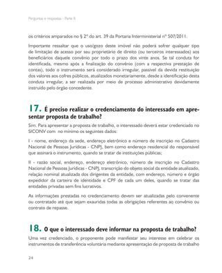 Perguntas e respostas - Parte II
24
os critérios amparados no § 2º do art. 39 da Portaria Interministerial nº 507/2011.
Importante ressaltar que o uso/gozo deste imóvel não poderá sofrer qualquer tipo
de limitação de acesso por seu proprietário de direito (ou terceiros interessados) aos
beneficiários daquele convênio por todo o prazo dos vinte anos. Se tal conduta for
identificada, mesmo após a finalização do convênio (com a respectiva prestação de
contas), todo o instrumento será considerado irregular, passível da devida restituição
dos valores aos cofres públicos, atualizados monetariamente, desde a identificação desta
conduta irregular, a ser realizada por meio de processo administrativo devidamente
instruído pelo órgão concedente.
17. É preciso realizar o credenciamento do interessado em apre-
sentar proposta de trabalho?
Sim. Para apresentar a proposta de trabalho, o interessado deverá estar credenciado no
SICONV com no mínimo os seguintes dados:
I - nome, endereço da sede, endereço eletrônico e número de inscrição no Cadastro
Nacional de Pessoas Jurídicas - CNPJ, bem como endereço residencial do responsável
que assinará o instrumento, quando se tratar de instituições públicas;
II - razão social, endereço, endereço eletrônico, número de inscrição no Cadastro
Nacional de Pessoas Jurídicas - CNPJ, transcrição do objeto social da entidade atualizado,
relação nominal atualizada dos dirigentes da entidade, com endereço, número e órgão
expedidor da carteira de identidade e CPF de cada um deles, quando se tratar das
entidades privadas sem fins lucrativos.
As informações prestadas no credenciamento devem ser atualizadas pelo convenente
ou contratado até que sejam exauridas todas as obrigações referentes ao convênio ou
contrato de repasse.
18. O que o interessado deve informar na proposta de trabalho?
Uma vez credenciado, o proponente pode manifestar seu interesse em celebrar os
instrumentos de transferência voluntária mediante apresentação de proposta de trabalho
 