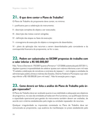 Perguntas e respostas - Parte II
26
21. O que deve conter o Plano de Trabalho?
O Plano de Trabalho do proponente deve conter, no mínimo:
I - justificativa para a celebração do instrumento;
II - descrição completa do objeto a ser executado;
III - descrição das metas a serem atingidas;
IV - definição das etapas ou fases da execução;
V - cronograma de execução do objeto e cronograma de desembolso;
VI - plano de aplicação dos recursos a serem desembolsados pelo concedente e da
contrapartida financeira do proponente, se for o caso.
22. Podem ser cadastradas no SICONV propostas de trabalho com
o valor inferior a R$ 100.000,00?
Não.TantooDecreto6.170/2007quantoaPortarian°127/2008(substituídapela507/2011),
dispõem quanto à impossibilidade de celebrar ajustes com valores inferiores a cem mil reais
“É vedada a celebração de convênios e contratos de repasse: I - com órgãos e entidades da
administração pública direta e indireta dos Estados, Distrito Federal e Municípios cujo valor
seja inferior a R$ 100.000,00 (cem mil reais)”. Não há exceção para a regra.
23. Como deverá ser feita a análise do Plano de Trabalho pelo ór-
gão repassador?
O Plano de Trabalho deve ser analisado quanto à sua viabilidade e adequação aos objetivos
do programa e, no caso das entidades privadas sem fins lucrativos, sua qualificação técnica
e capacidade operacional para gestão do instrumento também devem ser avaliadas, de
acordo com critérios estabelecidos pelo órgão ou entidade repassador de recursos.
Qualquer irregularidade ou imprecisão constatada no Plano de Trabalho deve ser
comunicada ao proponente, cuja ausência da manifestação no prazo estabelecido pelo
 