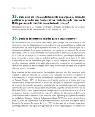 Perguntas e respostas - Parte II
28
25. Onde deve ser feito o cadastramento dos órgãos ou entidades
públicas ou privadas sem fins lucrativos recebedores de recursos da
União por meio de convênio ou contrato de repasse?
O cadastramento deve ser realizado em órgão ou entidade concedente ou nas unidades
cadastradoras do SICAF a ele vinculadas, e terá validade de 1 ano.
26. Quais os documentos exigidos para o cadastramento?
O representante do proponente, responsável pela entrega dos documentos e das
informações para fins de cadastramento, deverá comprovar seu vínculo com o cadastrado,
demonstrando os poderes para representá-lo neste ato, mediante apresentação de: i)
cópia autenticada dos documentos pessoais do representante, em especial, Carteira de
Identidade e CPF; ii) cópia autenticada do diploma eleitoral, acompanhada da publicação
da portaria de nomeação ou outro instrumento equivalente, que delegue competência
para representar o ente, órgão ou entidade pública, quando for o caso; e iii) cópia
autenticada da ata da assembleia que elegeu o corpo dirigente da entidade privada
sem fins lucrativos, devidamente registrada no cartório competente, acompanhada de
instrumento particular de procuração, com firma reconhecida, assinada pelo dirigente
máximo, quando for o caso.
Para a realização do cadastramento das entidades privadas sem fins lucrativos serão
exigidos: i) cópia do estatuto ou contrato social registrado no cartório competente e
suas alterações; ii) relação nominal atualizada dos dirigentes da entidade, com Cadastro
de Pessoas Físicas - CPF; iii) declaração do dirigente máximo da entidade acerca da
inexistência de dívida com o Poder Público e de inscrição nos bancos de dados públicos
ou privados de proteção ao crédito; iv) declaração da autoridade máxima da entidade
informando que nenhuma das pessoas relacionadas é agente político de Poder ou do
Ministério Público, tanto quanto dirigente de órgão ou entidade da administração pública,
de qualquer esfera governamental, ou respectivo cônjuge ou companheiro, bem como
parente em linha reta, colateral ou por afinidade, até o segundo grau; v) prova de inscrição
da entidade no Cadastro Nacional de Pessoas Jurídicas - CNPJ pelo prazo mínimo de três
anos; vi) prova de regularidade com as Fazendas Federal, Estadual e Municipal e com o
Fundo de Garantia do Tempo de Serviço - FGTS, na forma da lei; e vii) comprovação da
qualificação técnica e da capacidade operacional, mediante declaração de funcionamento
 