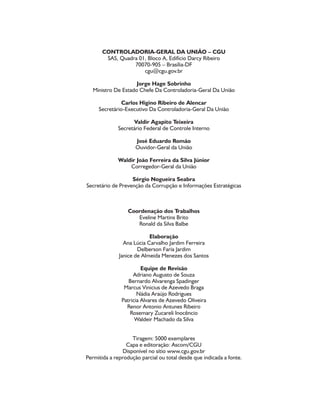 CONTROLADORIA-GERAL DA UNIÃO – CGU
SAS, Quadra 01, Bloco A, Edifício Darcy Ribeiro
70070-905 – Brasília-DF
cgu@cgu.gov.br
Jorge Hage Sobrinho
Ministro De Estado Chefe Da Controladoria-Geral Da União
Carlos Higino Ribeiro de Alencar
Secretário-Executivo Da Controladoria-Geral Da União
Valdir Agapito Teixeira
Secretário Federal de Controle Interno
José Eduardo Romão
Ouvidor-Geral da União
Waldir João Ferreira da Silva Júnior
Corregedor-Geral da União
Sérgio Nogueira Seabra
Secretário de Prevenção da Corrupção e Informações Estratégicas
Coordenação dos Trabalhos
Eveline Martins Brito
Ronald da Silva Balbe
Elaboração
Ana Lúcia Carvalho Jardim Ferreira
Delberson Faria Jardim
Janice de Almeida Menezes dos Santos
Equipe de Revisão
Adriano Augusto de Souza
Bernardo Alvarenga Spadinger
Marcus Vinicius de Azevedo Braga
Nádia Araújo Rodrigues
Patricia Alvares de Azevedo Oliveira
Renor Antonio Antunes Ribeiro
Rosemary Zucareli Inocêncio
Waldeir Machado da Silva
Tiragem: 5000 exemplares
Capa e editoração: Ascom/CGU
Disponível no sítio www.cgu.gov.br
Permitida a reprodução parcial ou total desde que indicada a fonte.
 