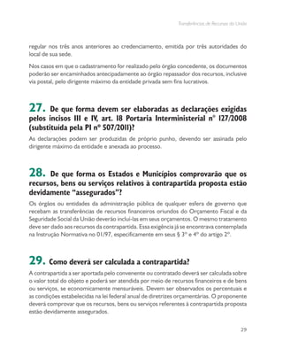 Transferências de Recursos da União
29
regular nos três anos anteriores ao credenciamento, emitida por três autoridades do
local de sua sede.
Nos casos em que o cadastramento for realizado pelo órgão concedente, os documentos
poderão ser encaminhados antecipadamente ao órgão repassador dos recursos, inclusive
via postal, pelo dirigente máximo da entidade privada sem fins lucrativos.
27. De que forma devem ser elaboradas as declarações exigidas
pelos incisos III e IV, art. 18 Portaria Interministerial n° 127/2008
(substituída pela PI nº 507/2011)?
As declarações podem ser produzidas de próprio punho, devendo ser assinada pelo
dirigente máximo da entidade e anexada ao processo.
28. De que forma os Estados e Municípios comprovarão que os
recursos, bens ou serviços relativos à contrapartida proposta estão
devidamente “assegurados”?
Os órgãos ou entidades da administração pública de qualquer esfera de governo que
recebam as transferências de recursos financeiros oriundos do Orçamento Fiscal e da
Seguridade Social da União deverão incluí-las em seus orçamentos. O mesmo tratamento
deve ser dado aos recursos da contrapartida. Essa exigência já se encontrava contemplada
na Instrução Normativa no 01/97, especificamente em seus § 3º e 4º do artigo 2º.
29. Como deverá ser calculada a contrapartida?
A contrapartida a ser aportada pelo convenente ou contratado deverá ser calculada sobre
o valor total do objeto e poderá ser atendida por meio de recursos financeiros e de bens
ou serviços, se economicamente mensuráveis. Devem ser observados os percentuais e
as condições estabelecidas na lei federal anual de diretrizes orçamentárias. O proponente
deverá comprovar que os recursos, bens ou serviços referentes à contrapartida proposta
estão devidamente assegurados.
 
