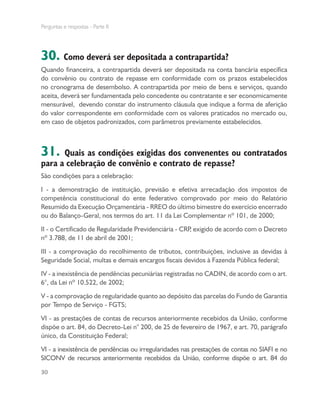 Perguntas e respostas - Parte II
30
30. Como deverá ser depositada a contrapartida?
Quando financeira, a contrapartida deverá ser depositada na conta bancária específica
do convênio ou contrato de repasse em conformidade com os prazos estabelecidos
no cronograma de desembolso. A contrapartida por meio de bens e serviços, quando
aceita, deverá ser fundamentada pelo concedente ou contratante e ser economicamente
mensurável, devendo constar do instrumento cláusula que indique a forma de aferição
do valor correspondente em conformidade com os valores praticados no mercado ou,
em caso de objetos padronizados, com parâmetros previamente estabelecidos.
31. Quais as condições exigidas dos convenentes ou contratados
para a celebração de convênio e contrato de repasse?
São condições para a celebração:
I - a demonstração de instituição, previsão e efetiva arrecadação dos impostos de
competência constitucional do ente federativo comprovado por meio do Relatório
Resumido da Execução Orçamentária - RREO do último bimestre do exercício encerrado
ou do Balanço-Geral, nos termos do art. 11 da Lei Complementar nº 101, de 2000;
II - o Certificado de Regularidade Previdenciária - CRP, exigido de acordo com o Decreto
nº 3.788, de 11 de abril de 2001;
III - a comprovação do recolhimento de tributos, contribuições, inclusive as devidas à
Seguridade Social, multas e demais encargos fiscais devidos à Fazenda Pública federal;
IV - a inexistência de pendências pecuniárias registradas no CADIN, de acordo com o art.
6°, da Lei nº 10.522, de 2002;
V - a comprovação de regularidade quanto ao depósito das parcelas do Fundo de Garantia
por Tempo de Serviço - FGTS;
VI - as prestações de contas de recursos anteriormente recebidos da União, conforme
dispõe o art. 84, do Decreto-Lei n° 200, de 25 de fevereiro de 1967, e art. 70, parágrafo
único, da Constituição Federal;
VI - a inexistência de pendências ou irregularidades nas prestações de contas no SIAFI e no
SICONV de recursos anteriormente recebidos da União, conforme dispõe o art. 84 do
 