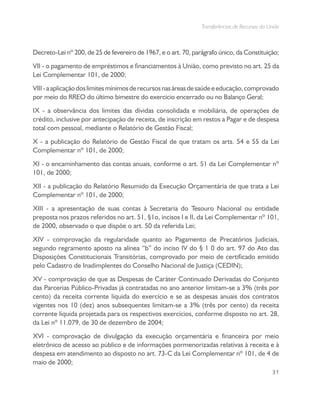 Transferências de Recursos da União
31
Decreto-Lei nº 200, de 25 de fevereiro de 1967, e o art. 70, parágrafo único, da Constituição;
VII - o pagamento de empréstimos e financiamentos à União, como previsto no art. 25 da
Lei Complementar 101, de 2000;
VIII-aaplicaçãodoslimitesmínimosderecursosnasáreasdesaúdeeeducação,comprovado
por meio do RREO do último bimestre do exercício encerrado ou no Balanço Geral;
IX - a observância dos limites das dívidas consolidada e mobiliária, de operações de
crédito, inclusive por antecipação de receita, de inscrição em restos a Pagar e de despesa
total com pessoal, mediante o Relatório de Gestão Fiscal;
X - a publicação do Relatório de Gestão Fiscal de que tratam os arts. 54 e 55 da Lei
Complementar nº 101, de 2000;
XI - o encaminhamento das contas anuais, conforme o art. 51 da Lei Complementar nº
101, de 2000;
XII - a publicação do Relatório Resumido da Execução Orçamentária de que trata a Lei
Complementar nº 101, de 2000;
XIII - a apresentação de suas contas à Secretaria do Tesouro Nacional ou entidade
preposta nos prazos referidos no art. 51, §1o, incisos I e II, da Lei Complementar nº 101,
de 2000, observado o que dispõe o art. 50 da referida Lei;
XIV - comprovação da regularidade quanto ao Pagamento de Precatórios Judiciais,
segundo regramento aposto na alínea “b” do inciso IV do § 1 0 do art. 97 do Ato das
Disposições Constitucionais Transitórias, comprovado por meio de certificado emitido
pelo Cadastro de Inadimplentes do Conselho Nacional de Justiça (CEDIN);
XV - comprovação de que as Despesas de Caráter Continuado Derivadas do Conjunto
das Parcerias Público-Privadas já contratadas no ano anterior limitam-se a 3% (três por
cento) da receita corrente líquida do exercício e se as despesas anuais dos contratos
vigentes nos 10 (dez) anos subsequentes limitam-se a 3% (três por cento) da receita
corrente líquida projetada para os respectivos exercícios, conforme disposto no art. 28,
da Lei nº 11.079, de 30 de dezembro de 2004;
XVI - comprovação de divulgação da execução orçamentária e financeira por meio
eletrônico de acesso ao público e de informações pormenorizadas relativas à receita e à
despesa em atendimento ao disposto no art. 73-C da Lei Complementar nº 101, de 4 de
maio de 2000;
 