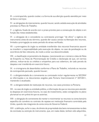 Transferências de Recursos da União
33
III - a contrapartida, quando couber, e a forma de sua aferição quando atendida por meio
de bens e serviços;
IV - as obrigações do interveniente, quando houver, sendo vedada execução de atividades
previstas no Plano de Trabalho;
V - a vigência, fixada de acordo com o prazo previsto para a consecução do objeto e em
função das metas estabelecidas;
VI - a obrigação de o concedente ou contratante prorrogar “de ofício” a vigência do
instrumento antes do seu término, quando der causa a atraso na liberação dos recursos,
limitada a prorrogação ao exato período do atraso verificado;
VII - a prerrogativa do órgão ou entidade transferidor dos recursos financeiros assumir
ou transferir a responsabilidade pela execução do objeto, no caso de paralisação ou da
ocorrência de fato relevante, de modo a evitar sua descontinuidade;
VIII - a classificação orçamentária da despesa, mencionando se o número e data da Nota
de Empenho ou Nota de Movimentação de Crédito e declaração de que, em termos
aditivos, indicar-se-ão os créditos e empenhos para sua cobertura, de cada parcela da
despesa a ser transferida em exercício futuro;
IX - o cronograma de desembolso conforme o Plano de Trabalho, incluindo os recursos
da contrapartida pactuada, quando houver;
X - a obrigatoriedade de o convenente ou contratado incluir regularmente no SICONV
as informações e os documentos exigidos pela Portaria Interministerial nº 507/2011,
mantendo-o atualizado;
XI - a obrigatoriedade de restituição de recursos, nos casos previstos na Portaria;
XII - no caso de órgão ou entidade pública, a informação de que os recursos para atender
às despesas em exercícios futuros, no caso de investimento, estão consignados no plano
plurianual ou em prévia lei que os autorize;
XIII - a obrigação do convenente de manter e movimentar os recursos na conta bancária
específica do convênio ou contrato de repasse em instituição financeira controlada pela
União, quando não integrante da conta única do Governo Federal;
XIV - a definição, se for o caso, do direito de propriedade dos bens remanescentes na data
da conclusão ou extinção do instrumento, que, em razão deste, tenham sido adquiridos,
 