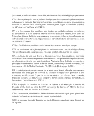 Perguntas e respostas - Parte II
34
produzidos, transformados ou construídos, respeitado o disposto na legislação pertinente;
XV - a forma pela qual a execução física do objeto será acompanhada pelo concedente,
inclusive com a indicação dos recursos humanos e tecnológicos que serão empregados na
atividade ou, se for o caso, a indicação da participação de órgãos ou entidades previstos
no § 2° do art. 67 da Portaria 507/2011;
XVI - o livre acesso dos servidores dos órgãos ou entidades públicas concedentes
ou contratantes e os do controle interno do Poder Executivo Federal, bem como do
Tribunal de Contas da União aos processos, documentos, informações referentes aos
instrumentos de transferências regulamentados por esta Portaria, bem como aos locais
de execução do objeto;
XVII - a faculdade dos partícipes rescindirem o instrumento, a qualquer tempo;
XVIII - a previsão de extinção obrigatória do instrumento em caso de o Projeto Básico
não ter sido aprovado ou apresentado no prazo estabelecido, quando for o caso;
XIX- a indicação do foro para dirimir as dúvidas decorrentes da execução dos convênios,
contratos ou instrumentos congêneres, estabelecendo a obrigatoriedade da prévia tentativa
de solução administrativa com a participação da Advocacia-Geral da União, em caso de os
partícipes ou contratantes serem da esfera federal, administração direta ou indireta, nos
termos do art. 11 da Medida Provisória nº 2.180-35, de 24 de agosto de 2001;
XX - a obrigação de o convenente ou o contratado inserir cláusula nos contratos
celebrados para execução do convênio ou contrato de repasse que permitam o livre
acesso dos servidores dos órgãos ou entidades públicas concedentes, bem como dos
órgãos de controle, aos documentos e registros contábeis das empresas contratadas, na
forma do art. 56 da Portaria nº 507/2011;
XXI - a sujeição do convênio ou contrato de repasse e sua execução às normas do
Decreto 6.170, de 25 de julho de 2007, bem como do Decreto nº 93.872, de 23 de
dezembro de 1986, e a Portaria nº 507/2011;
XXII - a previsão de, na ocorrência de cancelamento de Restos a Pagar, que o quantitativo
possa ser reduzido até a etapa que apresente funcionalidade;
XXIII - a forma de liberação dos recursos ou desbloqueio, quando se tratar de contrato
de repasse;
 