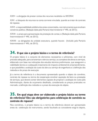 Transferências de Recursos da União
35
XXIV - a obrigação de prestar contas dos recursos recebidos no SICONV;
XXV - o bloqueio de recursos na conta corrente vinculada, quando se tratar de contrato
de repasse;
XXVI - a responsabilidade solidária dos entes consorciados, nos instrumentos que envolvam
consórcio público; (Redação dada pela Portaria Interministerial nº 495, de 2013);
XXVII - o prazo para apresentação da prestação de contas; e (Redação dada pela Portaria
Interministerial nº 495, de 2013);
XXVIII - as obrigações da unidade executora, quando houver. (Incluído pela Portaria
Interministerial nº 495, de 2013).
34. O que são o projeto básico e o termo de referência?
O projeto básico é o conjunto de elementos necessários e suficientes, com nível de
precisão adequado, para caracterizar a obra ou serviço, ou complexo de obras ou serviços,
elaborado com base nas indicações dos estudos técnicos preliminares, que assegurem a
viabilidade técnica e o adequado tratamento do impacto ambiental do empreendimento,
e que possibilite a avaliação do custo da obra ou serviço de engenharia e a definição dos
métodos e do prazo de execução.
Já o termo de referência é o documento apresentado quando o objeto do convênio,
contrato de repasse ou termo de cooperação envolver aquisição de bens ou prestação
de serviços, que deverá conter elementos capazes de propiciar a avaliação do custo pela
Administração, diante de orçamento detalhado, considerando os preços praticados no
mercado, a definição dos métodos e o prazo de execução do objeto.
35. Em qual etapa deve ser elaborado o projeto básico ou termo
de referência? Eles são obrigatórios para celebração de convênio ou
contrato de repasse?
Nos convênios, o projeto básico ou o termo de referência deverá ser apresentado
antes da celebração do instrumento, sendo facultado ao concedente exigi-lo depois,
 