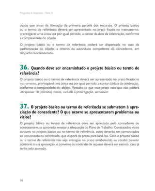Perguntas e respostas - Parte II
36
desde que antes da liberação da primeira parcela dos recursos. O projeto básico
ou o termo de referência deverá ser apresentado no prazo fixado no instrumento,
prorrogável uma única vez por igual período, a contar da data da celebração, conforme
a complexidade do objeto.
O projeto básico ou o termo de referência poderá ser dispensado no caso de
padronização do objeto, a critério da autoridade competente do concedente, em
despacho fundamentado.
36. Quando deve ser encaminhado o projeto básico ou termo de
referência?
O projeto básico ou o termo de referência deverá ser apresentado no prazo fixado no
instrumento, prorrogável uma única vez por igual período, a contar da data da celebração,
conforme a complexidade do objeto. Ressalte-se que esse prazo esse que não poderá
ultrapassar 18 (dezoito) meses, incluída a prorrogação, se houver.
37. O projeto básico ou termo de referência se submetem à apre-
ciação do concedente? O que ocorre se apresentarem problemas ou
vícios?
O projeto básico ou termo de referência deve ser apreciado pelo concedente ou
contratante e, se aprovado, ensejar a adequação do Plano de Trabalho. Constatados vícios
sanáveis no projeto básico ou no termo de referência, estes deverão ser comunicados
ao convenente ou contratado, que disporá de prazo para saná-los. Caso o projeto básico
ou o termo de referência não seja entregue no prazo estabelecido ou receba parecer
contrário à sua aprovação, o convênio ou contrato de repasse deverá ser extinto, caso já
tenha sido assinado.
 