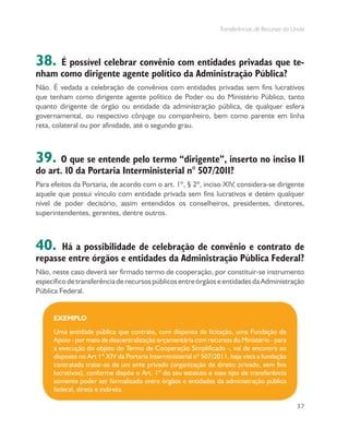 Transferências de Recursos da União
37
38. É possível celebrar convênio com entidades privadas que te-
nham como dirigente agente político da Administração Pública?
Não. É vedada a celebração de convênios com entidades privadas sem fins lucrativos
que tenham como dirigente agente político de Poder ou do Ministério Público, tanto
quanto dirigente de órgão ou entidade da administração pública, de qualquer esfera
governamental, ou respectivo cônjuge ou companheiro, bem como parente em linha
reta, colateral ou por afinidade, até o segundo grau.
39. O que se entende pelo termo “dirigente”, inserto no inciso II
do art. 10 da Portaria Interministerial n° 507/2011?
Para efeitos da Portaria, de acordo com o art. 1º, § 2º, inciso XIV, considera-se dirigente
aquele que possui vínculo com entidade privada sem fins lucrativos e detém qualquer
nível de poder decisório, assim entendidos os conselheiros, presidentes, diretores,
superintendentes, gerentes, dentre outros.
40. Há a possibilidade de celebração de convênio e contrato de
repasse entre órgãos e entidades da Administração Pública Federal?
Não, neste caso deverá ser firmado termo de cooperação, por constituir-se instrumento
específicodetransferênciaderecursospúblicosentreórgãoseentidadesdaAdministração
Pública Federal.
EXEMPLO
Uma entidade pública que contrate, com dispensa de licitação, uma Fundação de
Apoio - por meio de descentralização orçamentária com recursos do Ministério - para
a execução do objeto do Termo de Cooperação Simplificado -, vai de encontro ao
disposto no Art 1º XIV da Portaria Interministerial nº 507/2011, haja vista a fundação
contratada tratar-se de um ente privado (organização de direito privado, sem fins
lucrativos), conforme dispõe o Art. 1º do seu estatuto e esse tipo de transferência
somente poder ser formalizado entre órgãos e entidades da administração pública
federal, direta e indireta.
 