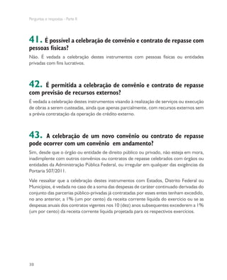 Perguntas e respostas - Parte II
38
41. É possível a celebração de convênio e contrato de repasse com
pessoas físicas?
Não. É vedada a celebração destes instrumentos com pessoas físicas ou entidades
privadas com fins lucrativos.
42. É permitida a celebração de convênio e contrato de repasse
com previsão de recursos externos?
É vedada a celebração destes instrumentos visando à realização de serviços ou execução
de obras a serem custeadas, ainda que apenas parcialmente, com recursos externos sem
a prévia contratação da operação de crédito externo.
43. A celebração de um novo convênio ou contrato de repasse
pode ocorrer com um convênio em andamento?
Sim, desde que o órgão ou entidade de direito público ou privado, não esteja em mora,
inadimplente com outros convênios ou contratos de repasse celebrados com órgãos ou
entidades da Administração Pública Federal, ou irregular em qualquer das exigências da
Portaria 507/2011.
Vale ressaltar que a celebração destes instrumentos com Estados, Distrito Federal ou
Municípios, é vedada no caso de a soma das despesas de caráter continuado derivadas do
conjunto das parcerias público-privadas já contratadas por esses entes tenham excedido,
no ano anterior, a 1% (um por cento) da receita corrente líquida do exercício ou se as
despesas anuais dos contratos vigentes nos 10 (dez) anos subsequentes excederem a 1%
(um por cento) da receita corrente líquida projetada para os respectivos exercícios.
 