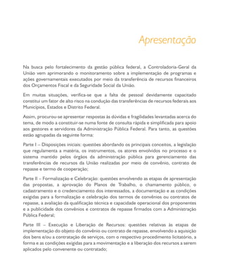 Apresentação
Na busca pelo fortalecimento da gestão pública federal, a Controladoria-Geral da
União vem aprimorando o monitoramento sobre a implementação de programas e
ações governamentais executados por meio da transferência de recursos financeiros
dos Orçamentos Fiscal e da Seguridade Social da União.
Em muitas situações, verifica-se que a falta de pessoal devidamente capacitado
constitui um fator de alto risco na condução das transferências de recursos federais aos
Municípios, Estados e Distrito Federal.
Assim, procurou-se apresentar respostas às dúvidas e fragilidades levantadas acerca do
tema, de modo a constituir-se numa fonte de consulta rápida e simplificada para apoio
aos gestores e servidores da Administração Pública Federal. Para tanto, as questões
estão agrupadas da seguinte forma:
Parte I – Disposições iniciais: questões abordando os principais conceitos, a legislação
que regulamenta a matéria, os instrumentos, os atores envolvidos no processo e o
sistema mantido pelos órgãos da administração pública para gerenciamento das
transferências de recursos da União realizadas por meio de convênio, contrato de
repasse e termo de cooperação;
Parte II – Formalização e Celebração: questões envolvendo as etapas de apresentação
das propostas, a aprovação do Planos de Trabalho, o chamamento público, o
cadastramento e o credenciamento dos interessados, a documentação e as condições
exigidas para a formalização e celebração dos termos de convênios ou contratos de
repasse, a avaliação da qualificação técnica e capacidade operacional dos proponentes
e a publicidade dos convênios e contratos de repasse firmados com a Administração
Pública Federal;
Parte III – Execução e Liberação de Recursos: questões relativas às etapas de
implementação do objeto do convênio ou contrato de repasse, envolvendo a aquisição
dos bens e/ou a contratação de serviços, com o respectivo procedimento licitatório, a
forma e as condições exigidas para a movimentação e a liberação dos recursos a serem
aplicados pelo convenente ou contratado;
 