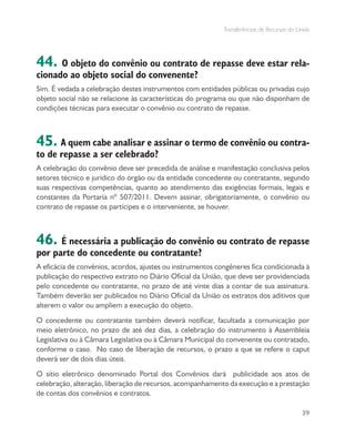 Transferências de Recursos da União
39
44. O objeto do convênio ou contrato de repasse deve estar rela-
cionado ao objeto social do convenente?
Sim. É vedada a celebração destes instrumentos com entidades públicas ou privadas cujo
objeto social não se relacione às características do programa ou que não disponham de
condições técnicas para executar o convênio ou contrato de repasse.
45. A quem cabe analisar e assinar o termo de convênio ou contra-
to de repasse a ser celebrado?
A celebração do convênio deve ser precedida de análise e manifestação conclusiva pelos
setores técnico e jurídico do órgão ou da entidade concedente ou contratante, segundo
suas respectivas competências, quanto ao atendimento das exigências formais, legais e
constantes da Portaria nº 507/2011. Devem assinar, obrigatoriamente, o convênio ou
contrato de repasse os partícipes e o interveniente, se houver.
46. É necessária a publicação do convênio ou contrato de repasse
por parte do concedente ou contratante?
A eficácia de convênios, acordos, ajustes ou instrumentos congêneres fica condicionada à
publicação do respectivo extrato no Diário Oficial da União, que deve ser providenciada
pelo concedente ou contratante, no prazo de até vinte dias a contar de sua assinatura.
Também deverão ser publicados no Diário Oficial da União os extratos dos aditivos que
alterem o valor ou ampliem a execução do objeto.
O concedente ou contratante também deverá notificar, facultada a comunicação por
meio eletrônico, no prazo de até dez dias, a celebração do instrumento à Assembleia
Legislativa ou à Câmara Legislativa ou à Câmara Municipal do convenente ou contratado,
conforme o caso. No caso de liberação de recursos, o prazo a que se refere o caput
deverá ser de dois dias úteis.
O sítio eletrônico denominado Portal dos Convênios dará publicidade aos atos de
celebração, alteração, liberação de recursos, acompanhamento da execução e a prestação
de contas dos convênios e contratos.
 