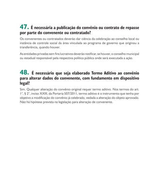 47. É necessária a publicação do convênio ou contrato de repasse
por parte do convenente ou contratado?
Os convenentes ou contratados deverão dar ciência da celebração ao conselho local ou
instância de controle social da área vinculada ao programa de governo que originou a
transferência, quando houver.
As entidades privadas sem fins lucrativos deverão notificar, se houver, o conselho municipal
ou estadual responsável pela respectiva política pública onde será executada a ação.
48. É necessário que seja elaborado Termo Aditivo ao convênio
para alterar dados do convenente, com fundamento em dispositivo
legal?
Sim. Qualquer alteração do convênio original requer termo aditivo. Nos termos do art.
1°, § 2°, inciso XXIII, da Portaria 507/2011, termo aditivo é o instrumento que tenha por
objetivo a modificação do convênio já celebrado, vedada a alteração do objeto aprovado.
Não há hipótese prevista na legislação para alteração de convenente.
 