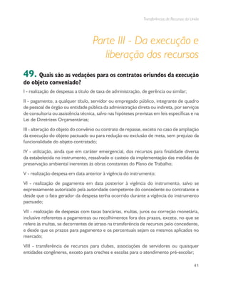 Transferências de Recursos da União
41
Parte III - Da execução e
liberação dos recursos
49. Quais são as vedações para os contratos oriundos da execução
do objeto conveniado?
I - realização de despesas a título de taxa de administração, de gerência ou similar;
II - pagamento, a qualquer título, servidor ou empregado público, integrante de quadro
de pessoal de órgão ou entidade pública da administração direta ou indireta, por serviços
de consultoria ou assistência técnica, salvo nas hipóteses previstas em leis específicas e na
Lei de Diretrizes Orçamentárias;
III - alteração do objeto do convênio ou contrato de repasse, exceto no caso de ampliação
da execução do objeto pactuado ou para redução ou exclusão de meta, sem prejuízo da
funcionalidade do objeto contratado;
IV - utilização, ainda que em caráter emergencial, dos recursos para finalidade diversa
da estabelecida no instrumento, ressalvado o custeio da implementação das medidas de
preservação ambiental inerentes às obras constantes do Plano de Trabalho;
V - realização despesa em data anterior à vigência do instrumento;
VI - realização de pagamento em data posterior à vigência do instrumento, salvo se
expressamente autorizado pela autoridade competente do concedente ou contratante e
desde que o fato gerador da despesa tenha ocorrido durante a vigência do instrumento
pactuado;
VII - realização de despesas com taxas bancárias, multas, juros ou correção monetária,
inclusive referentes a pagamentos ou recolhimentos fora dos prazos, exceto, no que se
refere às multas, se decorrentes de atraso na transferência de recursos pelo concedente,
e desde que os prazos para pagamento e os percentuais sejam os mesmos aplicados no
mercado;
VIII - transferência de recursos para clubes, associações de servidores ou quaisquer
entidades congêneres, exceto para creches e escolas para o atendimento pré-escolar;
 