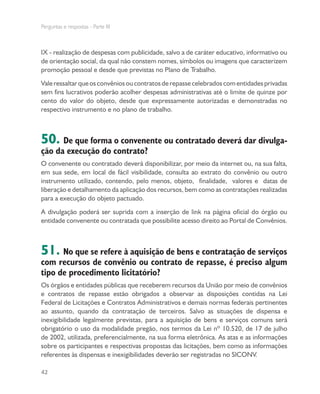 Perguntas e respostas - Parte III
42
IX - realização de despesas com publicidade, salvo a de caráter educativo, informativo ou
de orientação social, da qual não constem nomes, símbolos ou imagens que caracterizem
promoção pessoal e desde que previstas no Plano de Trabalho.
Valeressaltarqueosconvêniosoucontratosderepassecelebradoscomentidadesprivadas
sem fins lucrativos poderão acolher despesas administrativas até o limite de quinze por
cento do valor do objeto, desde que expressamente autorizadas e demonstradas no
respectivo instrumento e no plano de trabalho.
50. De que forma o convenente ou contratado deverá dar divulga-
ção da execução do contrato?
O convenente ou contratado deverá disponibilizar, por meio da internet ou, na sua falta,
em sua sede, em local de fácil visibilidade, consulta ao extrato do convênio ou outro
instrumento utilizado, contendo, pelo menos, objeto, finalidade, valores e datas de
liberação e detalhamento da aplicação dos recursos, bem como as contratações realizadas
para a execução do objeto pactuado.
A divulgação poderá ser suprida com a inserção de link na página oficial do órgão ou
entidade convenente ou contratada que possibilite acesso direito ao Portal de Convênios.
51. No que se refere à aquisição de bens e contratação de serviços
com recursos de convênio ou contrato de repasse, é preciso algum
tipo de procedimento licitatório?
Os órgãos e entidades públicas que receberem recursos da União por meio de convênios
e contratos de repasse estão obrigados a observar as disposições contidas na Lei
Federal de Licitações e Contratos Administrativos e demais normas federais pertinentes
ao assunto, quando da contratação de terceiros. Salvo as situações de dispensa e
inexigibilidade legalmente previstas, para a aquisição de bens e serviços comuns será
obrigatório o uso da modalidade pregão, nos termos da Lei nº 10.520, de 17 de julho
de 2002, utilizada, preferencialmente, na sua forma eletrônica. As atas e as informações
sobre os participantes e respectivas propostas das licitações, bem como as informações
referentes às dispensas e inexigibilidades deverão ser registradas no SICONV.
 