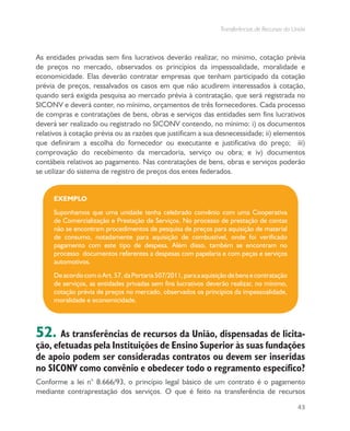 Transferências de Recursos da União
43
As entidades privadas sem fins lucrativos deverão realizar, no mínimo, cotação prévia
de preços no mercado, observados os princípios da impessoalidade, moralidade e
economicidade. Elas deverão contratar empresas que tenham participado da cotação
prévia de preços, ressalvados os casos em que não acudirem interessados à cotação,
quando será exigida pesquisa ao mercado prévia à contratação, que será registrada no
SICONV e deverá conter, no mínimo, orçamentos de três fornecedores. Cada processo
de compras e contratações de bens, obras e serviços das entidades sem fins lucrativos
deverá ser realizado ou registrado no SICONV contendo, no mínimo: i) os documentos
relativos à cotação prévia ou as razões que justificam a sua desnecessidade; ii) elementos
que definiram a escolha do fornecedor ou executante e justificativa do preço; iii)
comprovação do recebimento da mercadoria, serviço ou obra; e iv) documentos
contábeis relativos ao pagamento. Nas contratações de bens, obras e serviços poderão
se utilizar do sistema de registro de preços dos entes federados.
EXEMPLO
Suponhamos que uma unidade tenha celebrado convênio com uma Cooperativa
de Comercialização e Prestação de Serviços. No processo de prestação de contas
não se encontram procedimentos de pesquisa de preços para aquisição de material
de consumo, notadamente para aquisição de combustível, onde foi verificado
pagamento com este tipo de despesa. Além disso, também se encontram no
processo documentos referentes a despesas com papelaria e com peças e serviços
automotivos.
DeacordocomoArt.57,daPortaria507/2011,paraaaquisiçãodebensecontratação
de serviços, as entidades privadas sem fins lucrativos deverão realizar, no mínimo,
cotação prévia de preços no mercado, observados os princípios da impessoalidade,
moralidade e economicidade.
52. As transferências de recursos da União, dispensadas de licita-
ção, efetuadas pela Instituições de Ensino Superior às suas fundações
de apoio podem ser consideradas contratos ou devem ser inseridas
no SICONV como convênio e obedecer todo o regramento específico?
Conforme a lei n° 8.666/93, o princípio legal básico de um contrato é o pagamento
mediante contraprestação dos serviços. O que é feito na transferência de recursos
 