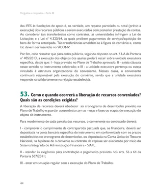 Perguntas e respostas - Parte III
44
das IFES às fundações de apoio é, na verdade, um repasse parcelado ou total (prévio à
execução) dos recursos públicos a serem executados com posterior prestação de contas.
Ao considerar tais transferências como contratos, as universidades infringem a Lei de
Licitações e a Lei n° 4.320/64, as quais proíbem pagamentos de serviços/aquisição de
bens de forma antecipada. Tais transferências amoldam-se à figura do convênio e, como
tal, devem ser inseridas no SICONV.
Por fim, cabe ressaltar que para entes públicos, segundo disposto no art. 43-A da Portaria
n° 405/2013, a execução dos objetos dos ajustes poderá recair sobre unidade executora
específica, desde que: I - haja previsão no Plano de Trabalho aprovado; II - exista cláusula
nesse sentido no instrumento celebrado; e III - a unidade executora pertença ou esteja
vinculada à estrutura organizacional do convenente. Nesses casos, o convenente
continuará responsável pela execução do convênio, sendo que a unidade executora
responde rá solidariamente na relação estabelecida.
53. Como e quando ocorrerá a liberação de recursos conveniados?
Quais são as condições exigidas?
A liberação de recursos deverá obedecer ao cronograma de desembolso previsto no
Plano de Trabalho e guardar consonância com as metas e fases ou etapas de execução do
objeto do instrumento.
Para recebimento de cada parcela dos recursos, o convenente ou contratado deverá:
I - comprovar o cumprimento da contrapartida pactuada que, se financeira, deverá ser
depositada na conta bancária específica do instrumento em conformidade com os prazos
estabelecidos no cronograma de desembolso, ou depositada na Conta Única do Tesouro
Nacional, na hipótese de o convênio ou contrato de repasse ser executado por meio do
Sistema Integrado de Administração Financeira - SIAFI;
II - atender às exigências para contratação e pagamento previstas nos arts. 56 a 64 da
Portaria 507/2011;
III - estar em situação regular com a execução do Plano de Trabalho.
 