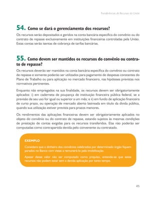 Transferências de Recursos da União
45
54. Como se dará o gerenciamento dos recursos?
Os recursos serão depositados e geridos na conta bancária específica do convênio ou do
contrato de repasse exclusivamente em instituições financeiras controladas pela União.
Estas contas serão isentas de cobrança de tarifas bancárias.
55. Como devem ser mantidos os recursos do convênio ou contra-
to de repasse?
Os recursos deverão ser mantidos na conta bancária específica do convênio ou contrato
de repasse e somente poderão ser utilizados para pagamento de despesas constantes do
Plano de Trabalho ou para aplicação no mercado financeiro, nas hipóteses previstas nos
normativos pertinentes.
Enquanto não empregados na sua finalidade, os recursos devem ser obrigatoriamente
aplicados: i) em caderneta de poupança de instituição financeira pública federal, se a
previsão de seu uso for igual ou superior a um mês; e ii) em fundo de aplicação financeira
de curto prazo, ou operação de mercado aberto lastreada em título da dívida pública,
quando sua utilização estiver prevista para prazos menores.
Os rendimentos das aplicações financeiras devem ser obrigatoriamente aplicados no
objeto do convênio ou do contrato de repasse, estando sujeitos às mesmas condições
de prestação de contas exigidas para os recursos transferidos. Elas não poderão ser
computadas como contrapartida devida pelo convenente ou contratado.
EXEMPLO
Considere que o dinheiro dos convênios celebrados por determinado órgão fiquem
parados no Banco com vistas a remunerá-lo pela imobilização.
Apesar desse valor não ser computado como prejuízo, entende-se que estes
recursos não podem estar sem a devida aplicação por tanto tempo.
 